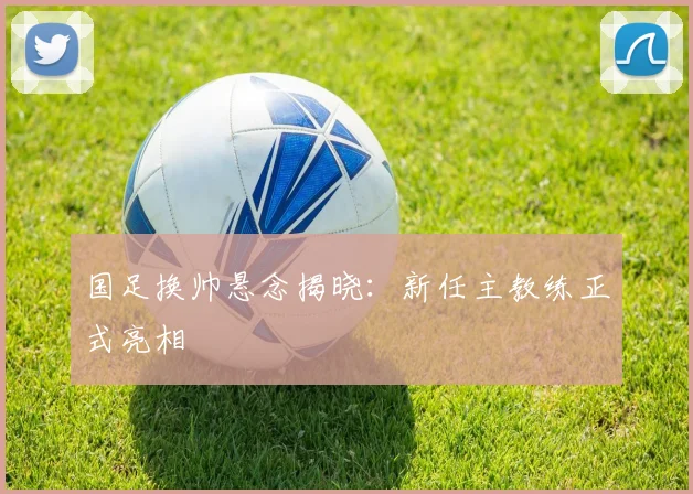 国足换帅悬念揭晓:新任主教练正式亮相