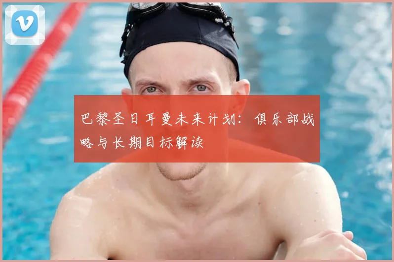 巴黎圣日耳曼未来计划：俱乐部战略与长期目标解读