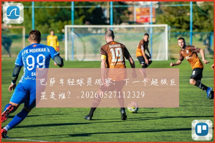 巴萨年轻球员观察：下一个超级巨星是谁？_20260527112329