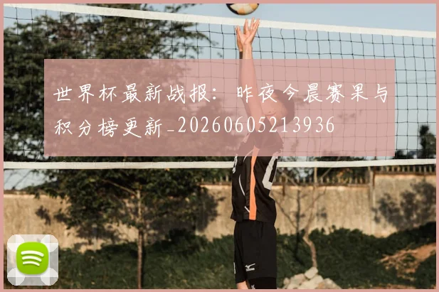 世界杯最新战报：昨夜今晨赛果与积分榜更新_20260605213936