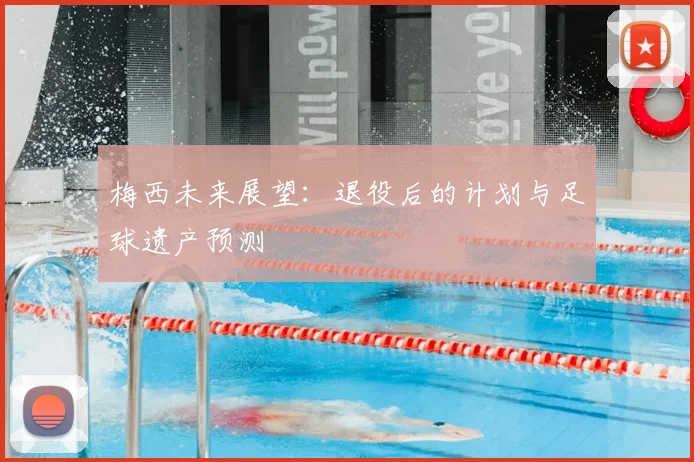 梅西未来展望:退役后的计划与足球遗产预测