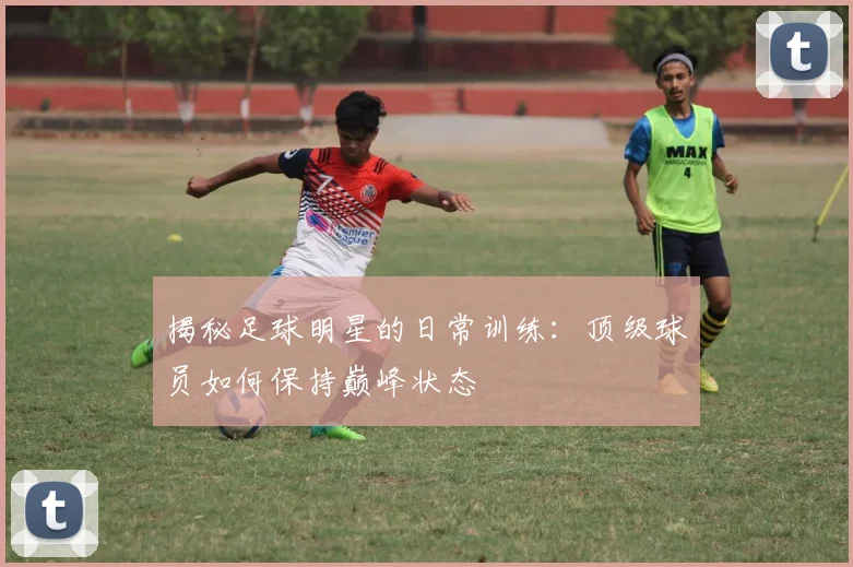 揭秘足球明星的日常训练:顶级球员如何保持巅峰状态
