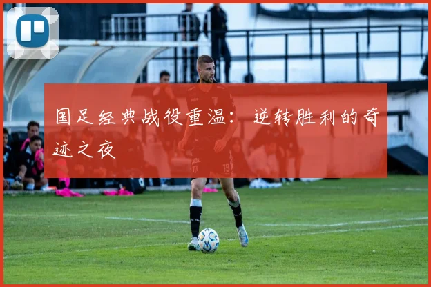 国足经典战役重温:逆转胜利的奇迹之夜