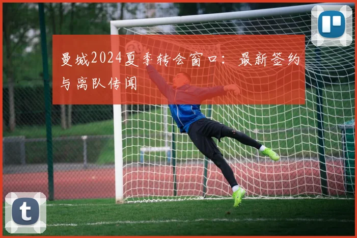 曼城2024夏季转会窗口:最新签约与离队传闻