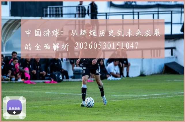 中国排球:从辉煌历史到未来发展的全面解析_20260530151047