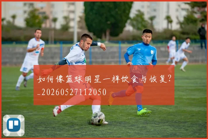 如何像篮球明星一样饮食与恢复？_20260527112050