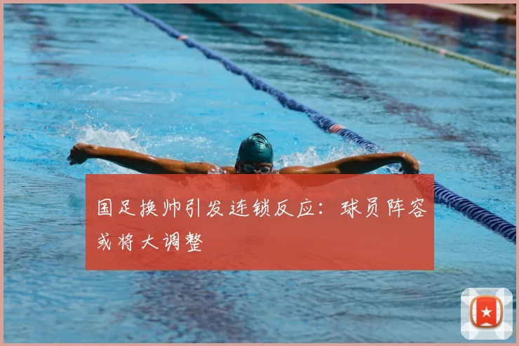 国足换帅引发连锁反应：球员阵容或将大调整