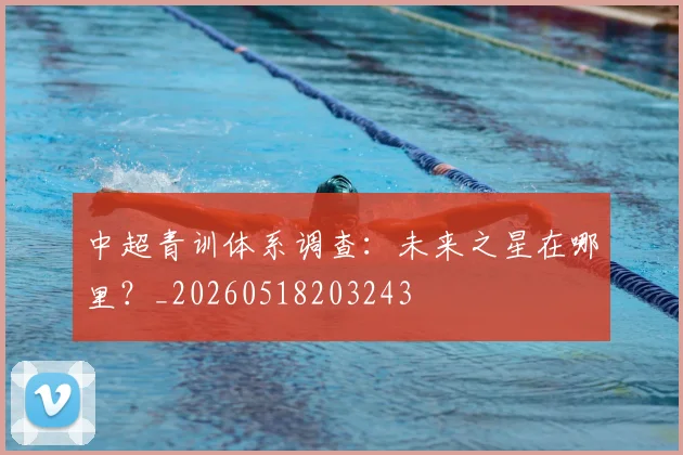 中超青训体系调查:未来之星在哪里?_20260518203243