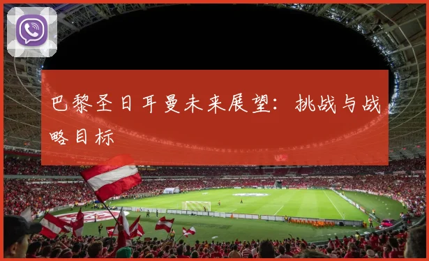 巴黎圣日耳曼未来展望:挑战与战略目标