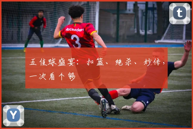 五佳球盛宴:扣篮、绝杀、妙传,一次看个够