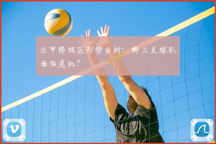 法甲降级区形势分析:哪三支球队面临危机?