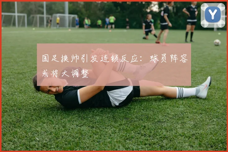 国足换帅引发连锁反应:球员阵容或将大调整