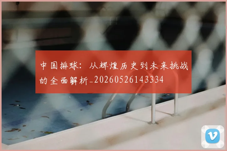 中国排球:从辉煌历史到未来挑战的全面解析_20260526143334