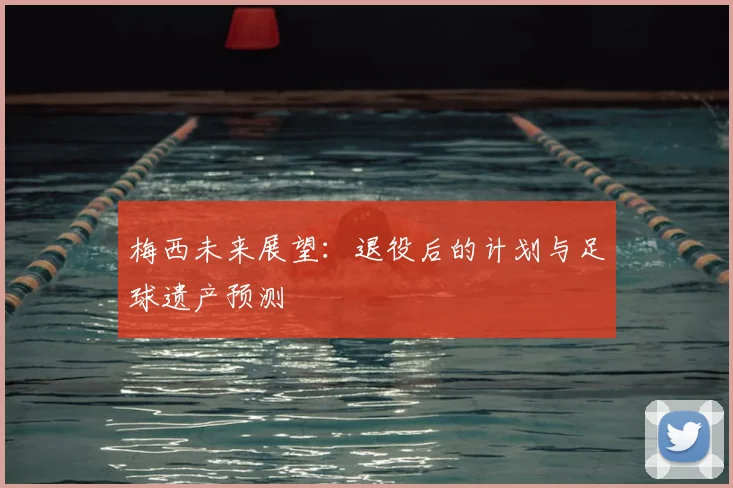 梅西未来展望：退役后的计划与足球遗产预测