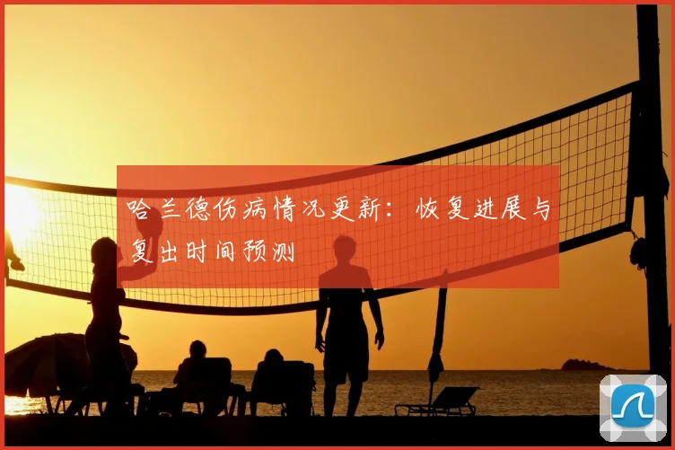 哈兰德伤病情况更新：恢复进展与复出时间预测
