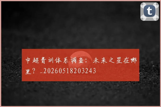 中超青训体系调查:未来之星在哪里?_20260518203243
