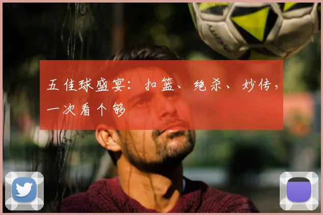 五佳球盛宴:扣篮、绝杀、妙传,一次看个够
