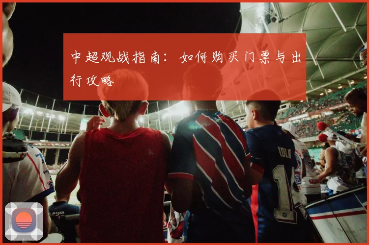中超观战指南:如何购买门票与出行攻略